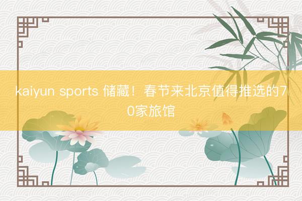 kaiyun sports 储藏！春节来北京值得推选的70家旅馆