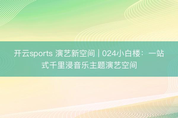 开云sports 演艺新空间 | 024小白楼:一站式千里浸音乐主题演艺空间