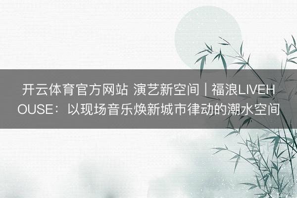 开云体育官方网站 演艺新空间 | 福浪LIVEHOUSE:以现场音乐焕新城市律动的潮水空间