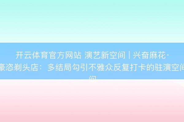 开云体育官方网站 演艺新空间 | 兴奋麻花·豪恣剃头店:多结局勾引不雅众反复打卡的驻演空间