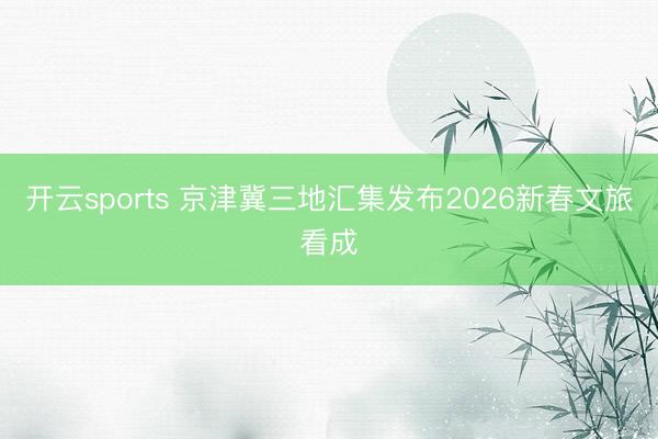 开云sports 京津冀三地汇集发布2026新春文旅看成