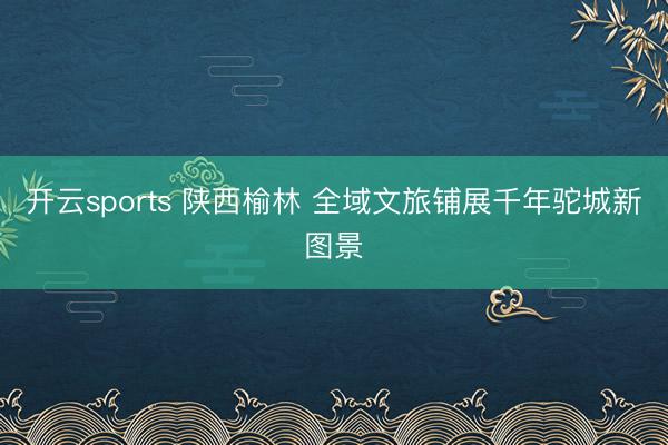 开云sports 陕西榆林 全域文旅铺展千年驼城新图景
