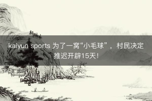 kaiyun sports 为了一窝“小毛球” ,村民决定推迟开辟15天!