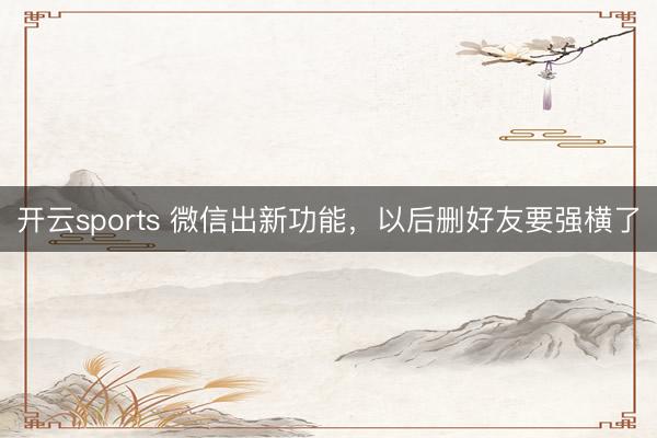 开云sports 微信出新功能,以后删好友要强横了