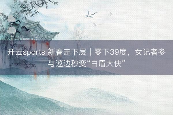 开云sports 新春走下层｜零下39度，女记者参与巡边秒变“白眉大侠”