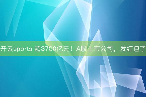 开云sports 超3700亿元！A股上市公司，发红包了