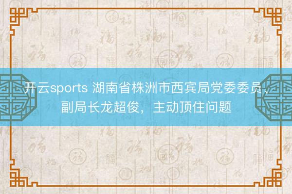 开云sports 湖南省株洲市西宾局党委委员、副局长龙超俊，主动顶住问题