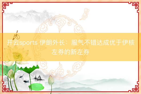 开云sports 伊朗外长：服气不错达成优于伊核左券的新左券