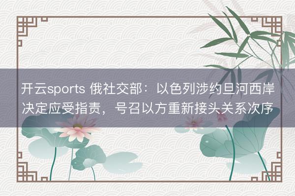 开云sports 俄社交部：以色列涉约旦河西岸决定应受指责，号召以方重新接头关系次序