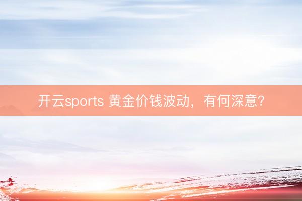 开云sports 黄金价钱波动，有何深意？