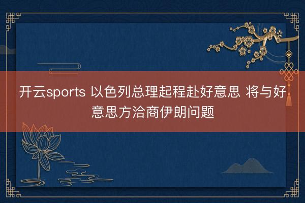开云sports 以色列总理起程赴好意思 将与好意思方洽商伊朗问题