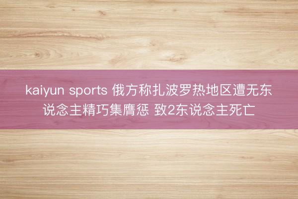 kaiyun sports 俄方称扎波罗热地区遭无东说念主精巧集膺惩 致2东说念主死亡