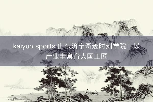 kaiyun sports 山东济宁奇迹时刻学院：以产业圭臬育大国工匠