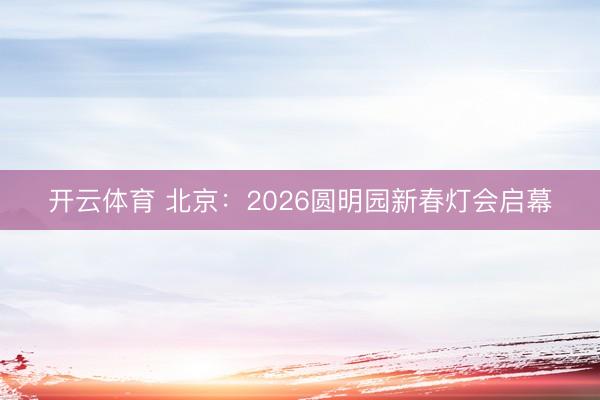 开云体育 北京:2026圆明园新春灯会启幕