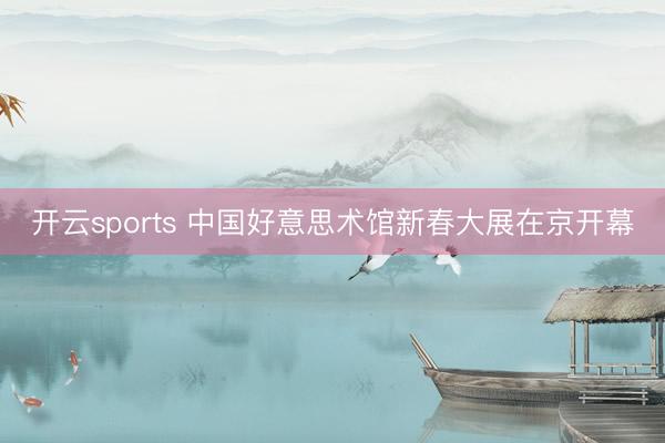 开云sports 中国好意思术馆新春大展在京开幕