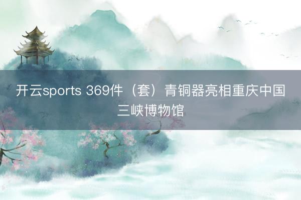 开云sports 369件(套)青铜器亮相重庆中国三峡博物馆