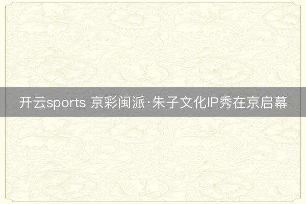 开云sports 京彩闽派·朱子文化IP秀在京启幕