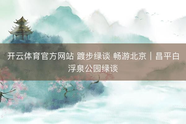 开云体育官方网站 踱步绿谈 畅游北京|昌平白浮泉公园绿谈