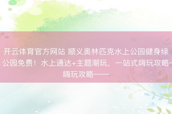 开云体育官方网站 顺义奥林匹克水上公园健身绿谈 | 公园免费!水上通达+主题潮玩,一站式嗨玩攻略——