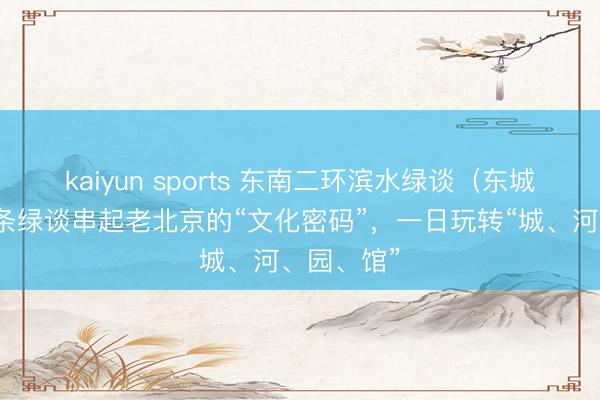 kaiyun sports 东南二环滨水绿谈（东城段）｜一条绿谈串起老北京的“文化密码”，一日玩转“城、河、园、馆”