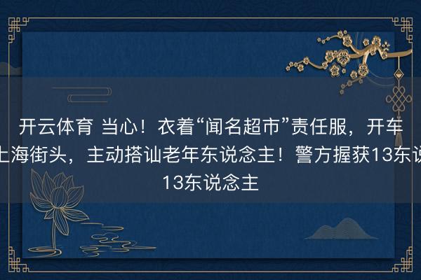 开云体育 当心!衣着“闻名超市”责任服,开车出没上海街头,主动搭讪老年东说念主!警方握获13东说念主