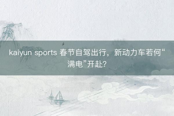 kaiyun sports 春节自驾出行，新动力车若何“满电”开赴？