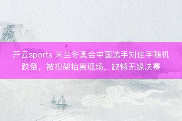 开云sports 米兰冬奥会中国选手刘佳宇随机跌倒，被担架抬离现场，缺憾无缘决赛