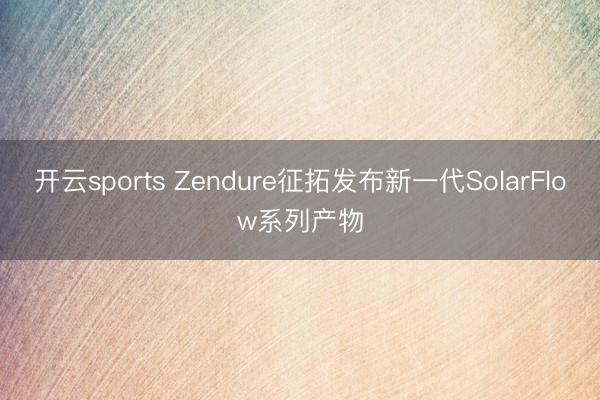 开云sports Zendure征拓发布新一代SolarFlow系列产物