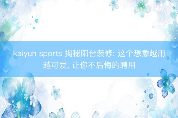 kaiyun sports 揭秘阳台装修: 这个想象越用越可爱， 让你不后悔的聘用