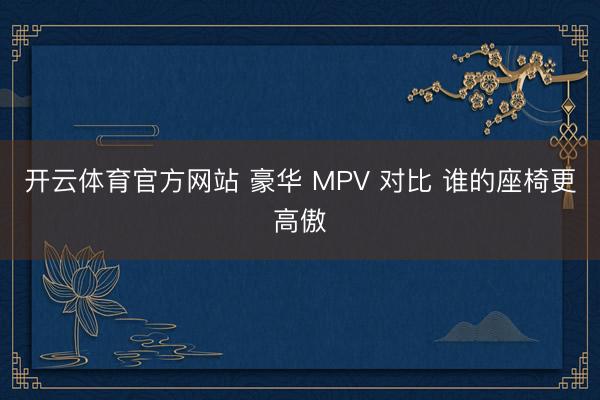 开云体育官方网站 豪华 MPV 对比 谁的座椅更高傲