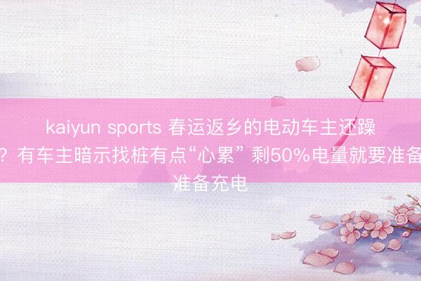 kaiyun sports 春运返乡的电动车主还躁急吗？有车主暗示找桩有点“心累” 剩50%电量就要准备充电