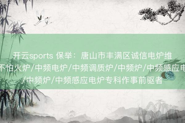 开云sports 保举:唐山市丰满区诚信电炉维修部,中频熔真金不怕火炉/中频电炉/中频调质炉/中频炉/中频感应电炉专科作事前驱者