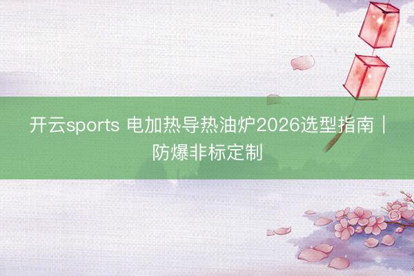 开云sports 电加热导热油炉2026选型指南｜防爆非标定制