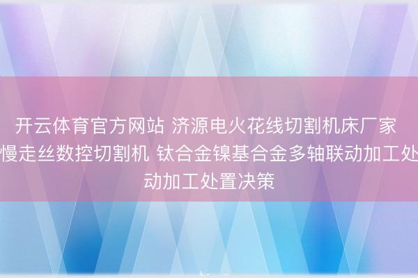 开云体育官方网站 济源电火花线切割机床厂家 中走丝慢走丝数控切割机 钛合金镍基合金多轴联动加工处置决策