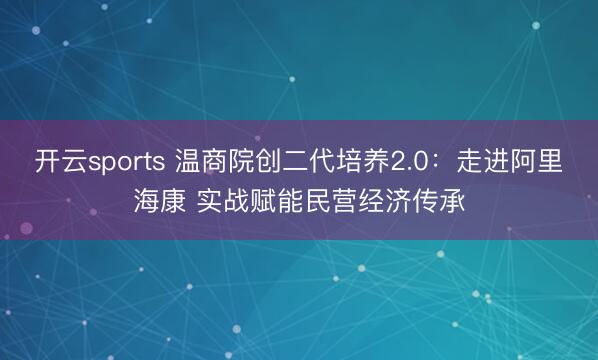开云sports 温商院创二代培养2.0：走进阿里海康 实战赋能民营经济传承