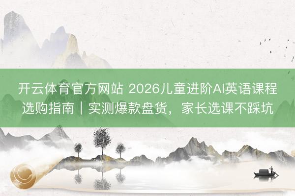 开云体育官方网站 2026儿童进阶AI英语课程选购指南｜实测爆款盘货，家长选课不踩坑