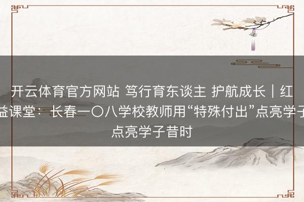 开云体育官方网站 笃行育东谈主 护航成长|红心公益课堂:长春一〇八学校教师用“特殊付出”点亮学子昔时