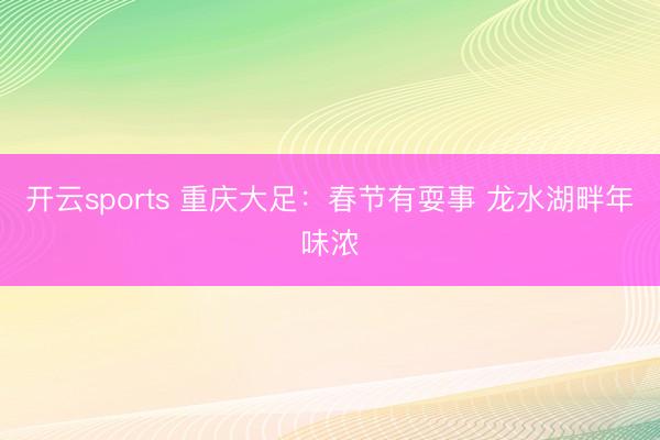 开云sports 重庆大足：春节有耍事 龙水湖畔年味浓