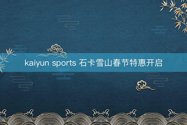 kaiyun sports 石卡雪山春节特惠开启