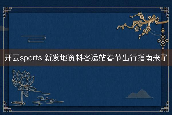 开云sports 新发地资料客运站春节出行指南来了