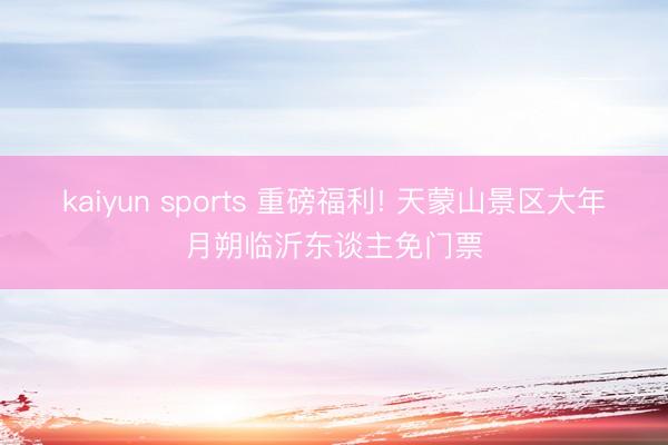 kaiyun sports 重磅福利! 天蒙山景区大年月朔临沂东谈主免门票