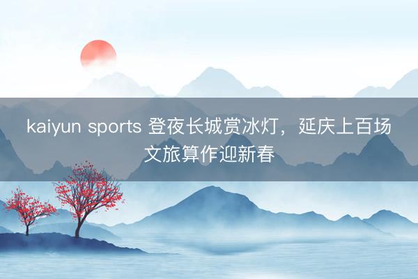 kaiyun sports 登夜长城赏冰灯，延庆上百场文旅算作迎新春