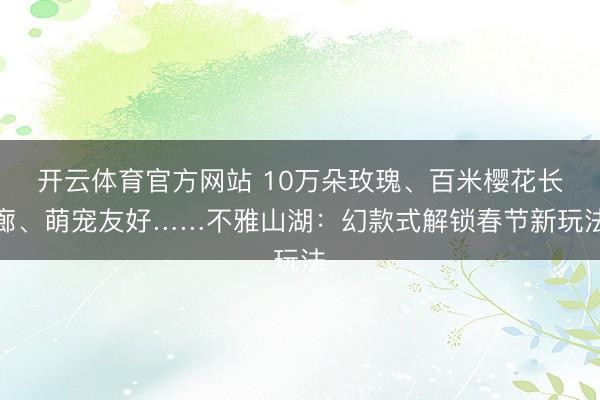 开云体育官方网站 10万朵玫瑰、百米樱花长廊、萌宠友好……不雅山湖：幻款式解锁春节新玩法