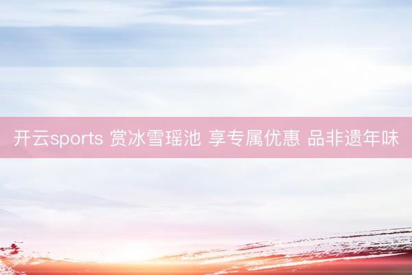 开云sports 赏冰雪瑶池 享专属优惠 品非遗年味