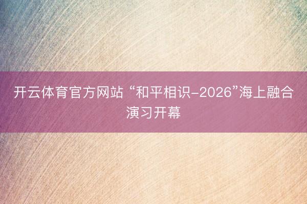 开云体育官方网站 “和平相识-2026”海上融合演习开幕