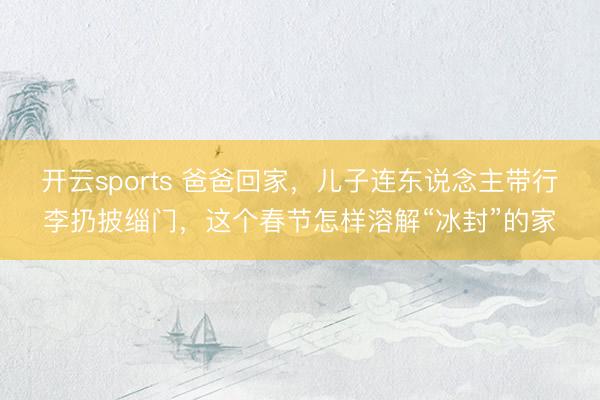 开云sports 爸爸回家，儿子连东说念主带行李扔披缁门，这个春节怎样溶解“冰封”的家