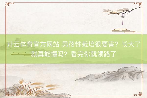 开云体育官方网站 男孩性栽培很要害？长大了就真能懂吗？看完你就领路了