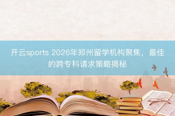 开云sports 2026年郑州留学机构聚焦，最佳的跨专科请求策略揭秘