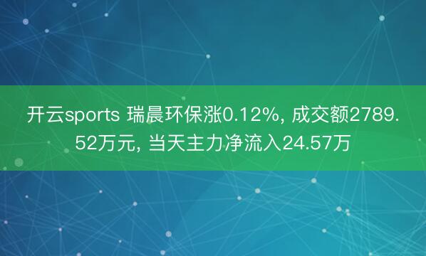 开云sports 瑞晨环保涨0.12%, 成交额2789.52万元, 当天主力净流入24.57万