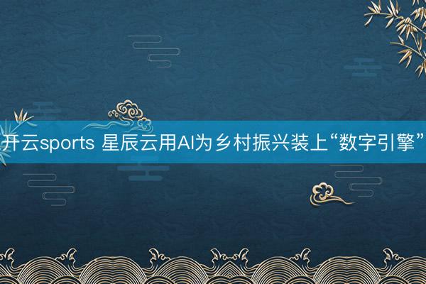 开云sports 星辰云用AI为乡村振兴装上“数字引擎”